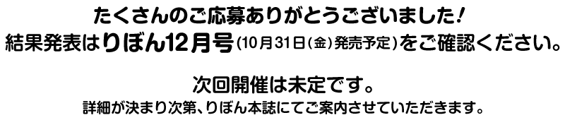 たくさんのご応募ありがとうございました！結果発表はりぼん12月号(10月31日(金)発売予定)をご確認ください。次回開催は未定です。詳細が決まり次第、りぼん本誌にてご案内させていただきます。