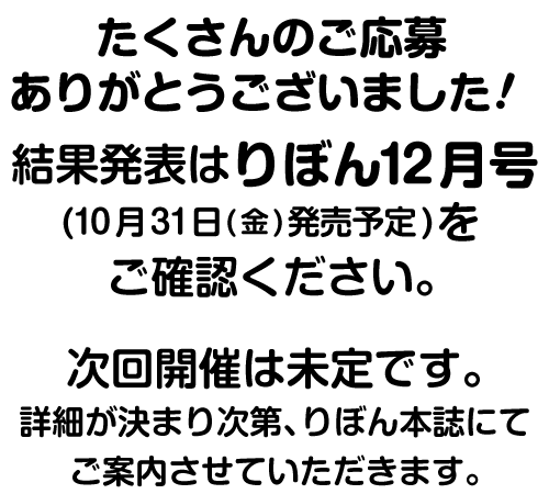 たくさんのご応募ありがとうございました！結果発表はりぼん12月号(10月31日(金)発売予定)をご確認ください。次回開催は未定です。詳細が決まり次第、りぼん本誌にてご案内させていただきます。