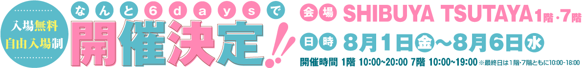 【入場無料・自由入場制】なんと6daysで開催決定!!　会場：SHIBUYA TSUTAYA1階・7階 8月1日（金）～8月6日（水）
