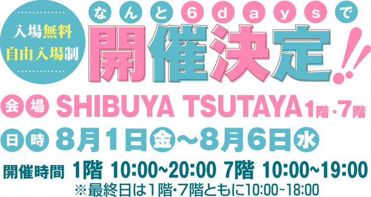 【入場無料・自由入場制】なんと6daysで開催決定!!　会場：SHIBUYA TSUTAYA1階・7階 8月1日（金）～8月6日（水）