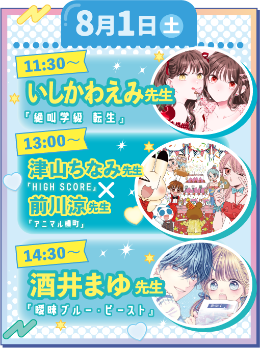 【8月1日(土)】（１）11:30-12:10　いしかわえみ「絶叫学級 転生」（２）13:00-13:40　津山ちなみ「HIGH SCORE」×前川涼「アニマル横町」（３）14:30-15:10　酒井まゆ「曖昧ブルー・ビースト」