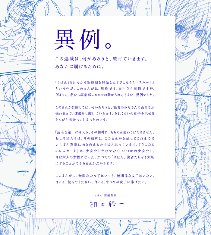 異例。この連載は、何があろうと、続けていきます。あなたに届けるために。「りぼん」9月号から新連載を開始した『さよならミニスカート』という作品。このまんがは、異例です。面白さも異例ですが、何よりも、私たち編集部のココロの動かされ方もまた、異例でした。このまんがに関しては、何があろうと、読者のみなさんに面白さが伝わるまで、連載をし続けていきます。それくらいの覚悟を示せるまんがと出会ってしまったのです。「読者を第一に考える」その精神に、もちろん変わりはありません。むしろ私たちは、その精神に、このまんがを通してこれまででいちばん真摯に向き合えるのではと思っています。『さよならミニスカート』は、少女たちだけでなく、いつかの少女たち、今は大人の女性になった、かつての「りぼん」読者たちをも大切にすることができるまんがだからです。このまんがに、無関心な女子はいても、無関係な女子はいない。今こそ、読んでください。今こそ、すべての女子に捧げたい。りぼん 新編集長 相田聡一
